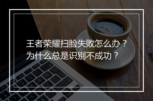 王者荣耀扫脸失败怎么办？为什么总是识别不成功？