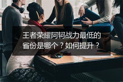 王者荣耀阿轲战力最低的省份是哪个？如何提升？