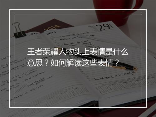 王者荣耀人物头上表情是什么意思？如何解读这些表情？