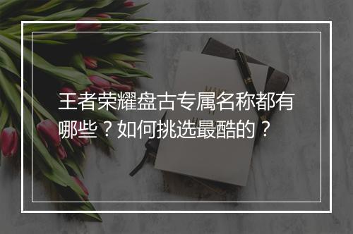 王者荣耀盘古专属名称都有哪些？如何挑选最酷的？
