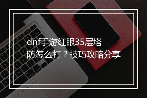 dnf手游红眼35层塔防怎么打？技巧攻略分享