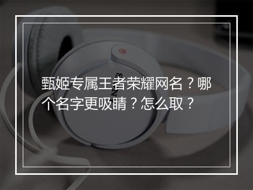 甄姬专属王者荣耀网名？哪个名字更吸睛？怎么取？