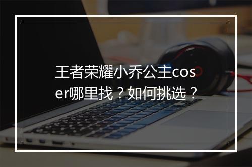 王者荣耀小乔公主coser哪里找？如何挑选？