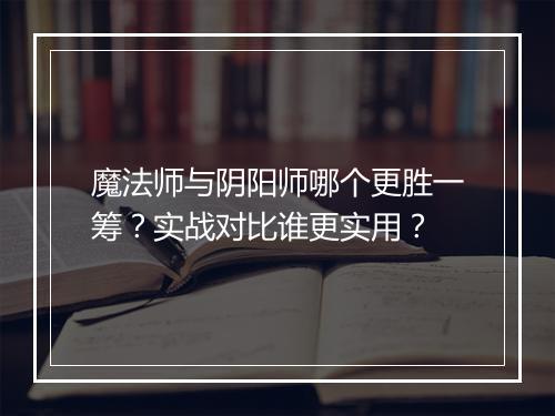 魔法师与阴阳师哪个更胜一筹？实战对比谁更实用？