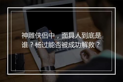 神雕侠侣中，面具人到底是谁？杨过能否被成功解救？