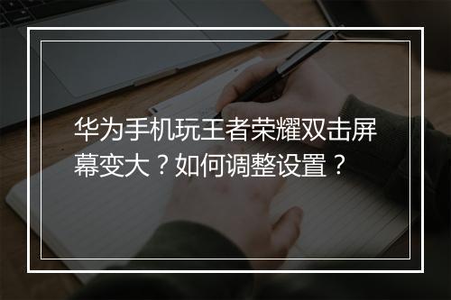 华为手机玩王者荣耀双击屏幕变大？如何调整设置？
