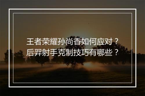 王者荣耀孙尚香如何应对？后羿射手克制技巧有哪些？