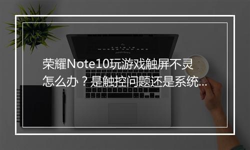 荣耀Note10玩游戏触屏不灵怎么办？是触控问题还是系统故障？
