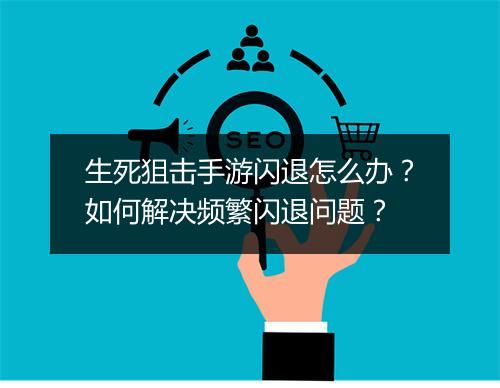 生死狙击手游闪退怎么办？如何解决频繁闪退问题？