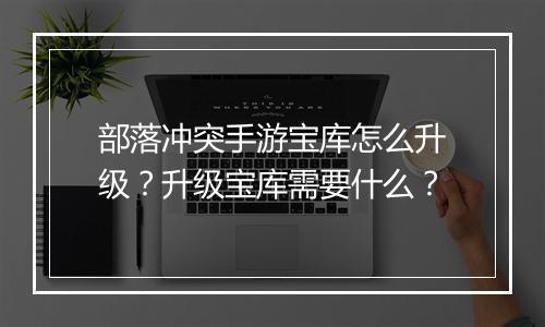 部落冲突手游宝库怎么升级？升级宝库需要什么？