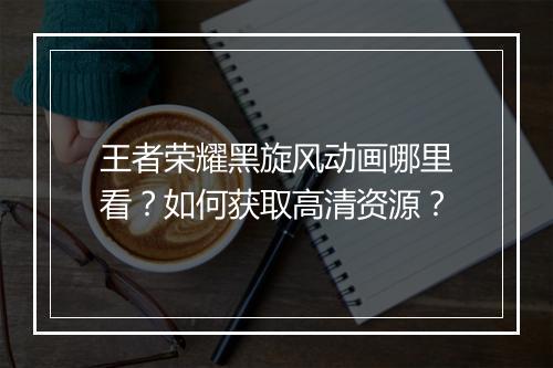 王者荣耀黑旋风动画哪里看？如何获取高清资源？
