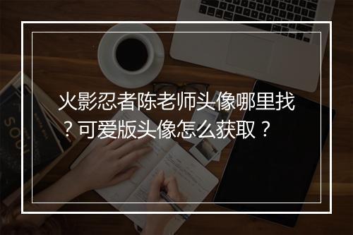 火影忍者陈老师头像哪里找？可爱版头像怎么获取？