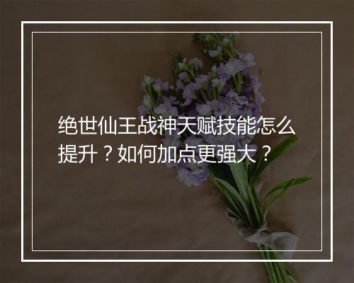 绝世仙王战神天赋技能怎么提升？如何加点更强大？
