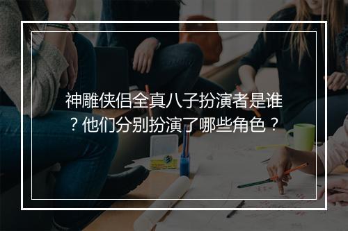 神雕侠侣全真八子扮演者是谁？他们分别扮演了哪些角色？