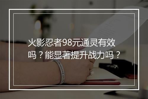 火影忍者98元通灵有效吗？能显著提升战力吗？