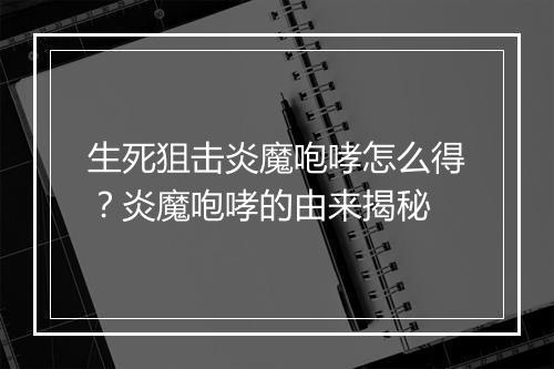 生死狙击炎魔咆哮怎么得？炎魔咆哮的由来揭秘