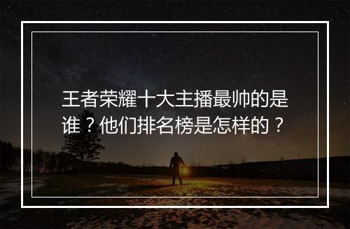 王者荣耀十大主播最帅的是谁？他们排名榜是怎样的？