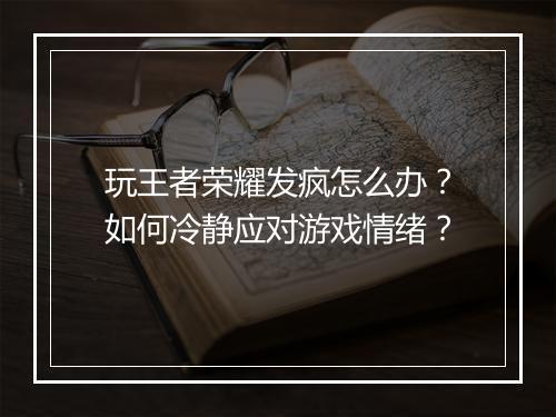玩王者荣耀发疯怎么办？如何冷静应对游戏情绪？