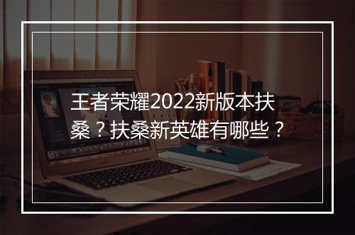 王者荣耀2022新版本扶桑？扶桑新英雄有哪些？