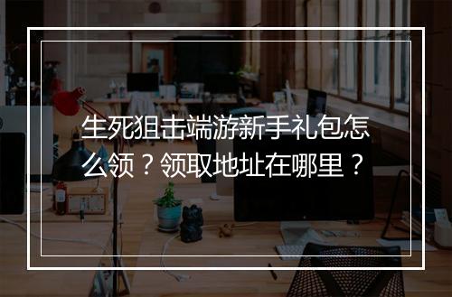 生死狙击端游新手礼包怎么领？领取地址在哪里？