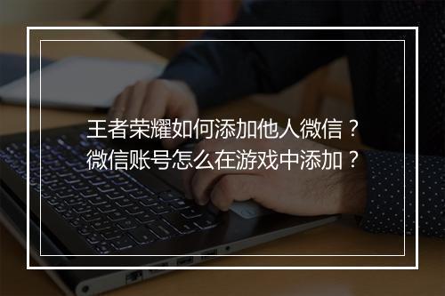王者荣耀如何添加他人微信？微信账号怎么在游戏中添加？