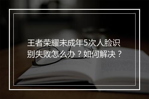 王者荣耀未成年5次人脸识别失败怎么办？如何解决？