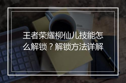 王者荣耀柳仙儿技能怎么解锁？解锁方法详解
