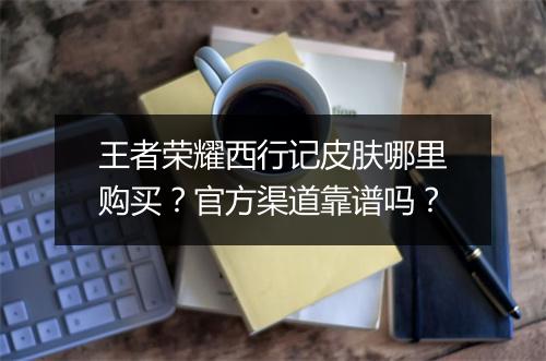 王者荣耀西行记皮肤哪里购买？官方渠道靠谱吗？