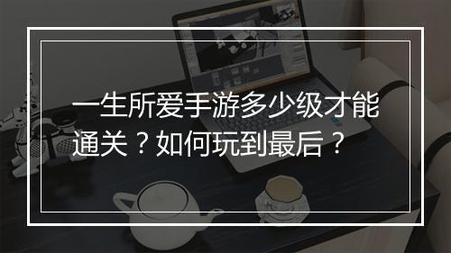 一生所爱手游多少级才能通关？如何玩到最后？
