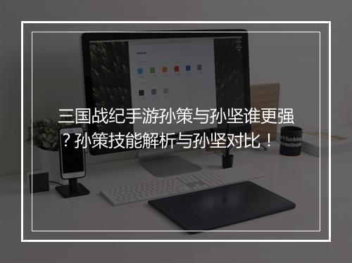 三国战纪手游孙策与孙坚谁更强？孙策技能解析与孙坚对比！