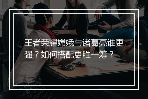 王者荣耀嫦娥与诸葛亮谁更强？如何搭配更胜一筹？