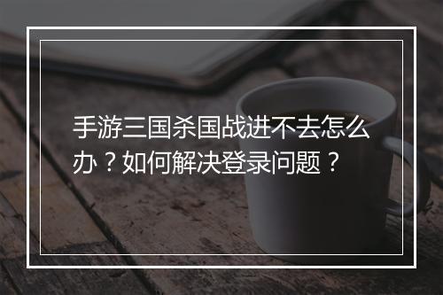 手游三国杀国战进不去怎么办？如何解决登录问题？