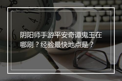 阴阳师手游平安奇谭鬼王在哪刷？经验最快地点是？