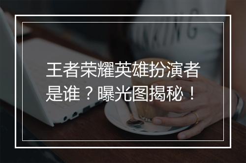 王者荣耀英雄扮演者是谁？曝光图揭秘！