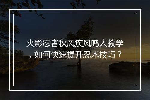 火影忍者秋风疾风鸣人教学，如何快速提升忍术技巧？