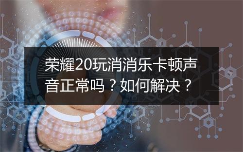 荣耀20玩消消乐卡顿声音正常吗？如何解决？