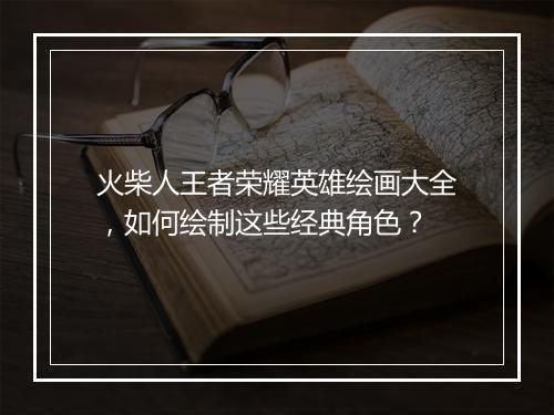 火柴人王者荣耀英雄绘画大全，如何绘制这些经典角色？
