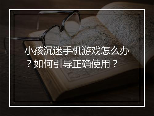 小孩沉迷手机游戏怎么办？如何引导正确使用？