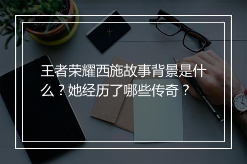 王者荣耀西施故事背景是什么？她经历了哪些传奇？
