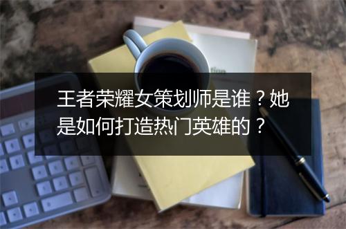 王者荣耀女策划师是谁？她是如何打造热门英雄的？