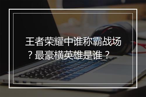 王者荣耀中谁称霸战场？最豪横英雄是谁？