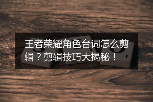 王者荣耀角色台词怎么剪辑？剪辑技巧大揭秘！