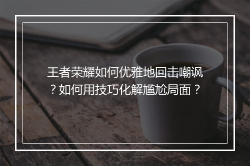 王者荣耀如何优雅地回击嘲讽？如何用技巧化解尴尬局面？