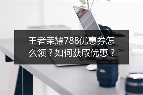 王者荣耀788优惠券怎么领？如何获取优惠？