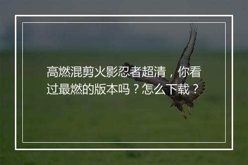 高燃混剪火影忍者超清，你看过最燃的版本吗？怎么下载？