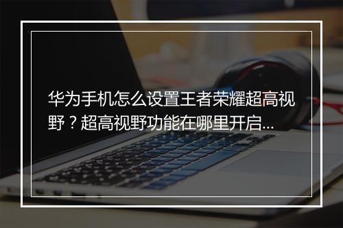 华为手机怎么设置王者荣耀超高视野？超高视野功能在哪里开启？