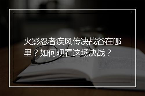 火影忍者疾风传决战谷在哪里？如何观看这场决战？