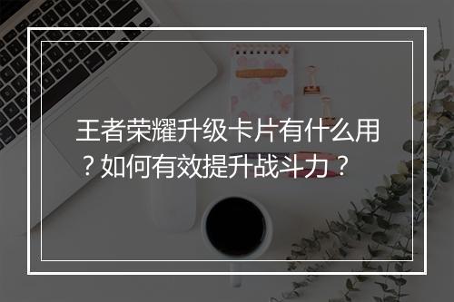 王者荣耀升级卡片有什么用？如何有效提升战斗力？