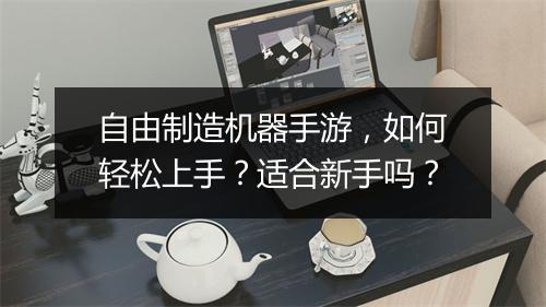 自由制造机器手游，如何轻松上手？适合新手吗？