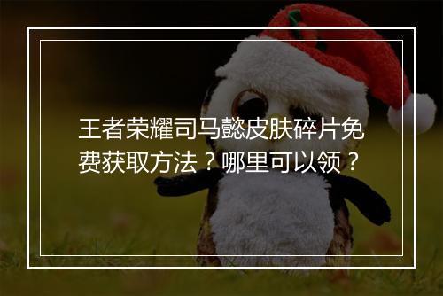 王者荣耀司马懿皮肤碎片免费获取方法？哪里可以领？